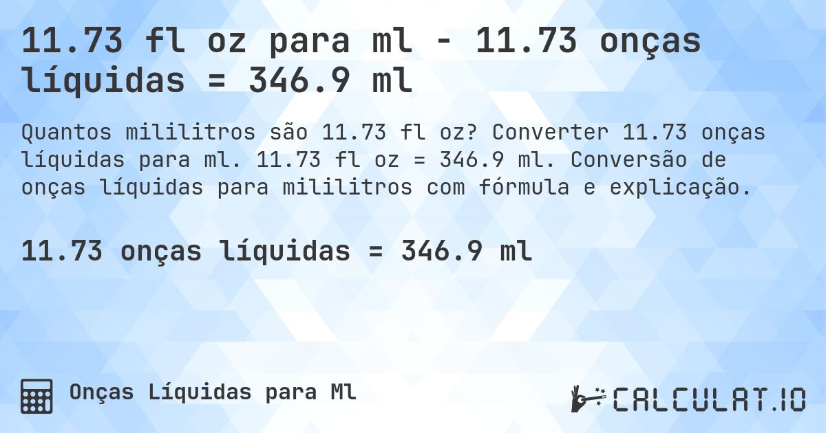 11.73 fl oz para ml - 11.73 onças líquidas = 346.9 ml. Converter 11.73 onças líquidas para ml. 11.73 fl oz = 346.9 ml. Conversão de onças líquidas para mililitros com fórmula e explicação.