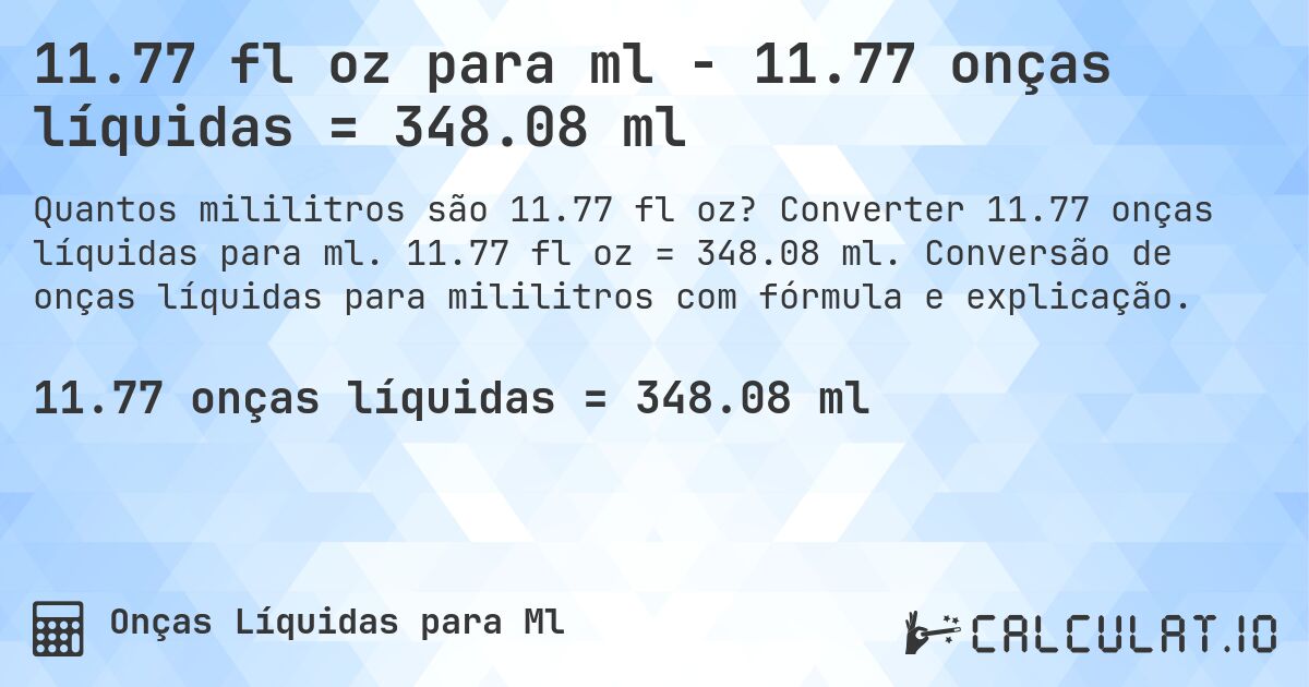 11.77 fl oz para ml - 11.77 onças líquidas = 348.08 ml. Converter 11.77 onças líquidas para ml. 11.77 fl oz = 348.08 ml. Conversão de onças líquidas para mililitros com fórmula e explicação.
