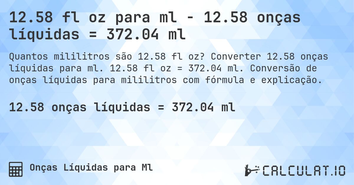 12.58 fl oz para ml - 12.58 onças líquidas = 372.04 ml. Converter 12.58 onças líquidas para ml. 12.58 fl oz = 372.04 ml. Conversão de onças líquidas para mililitros com fórmula e explicação.