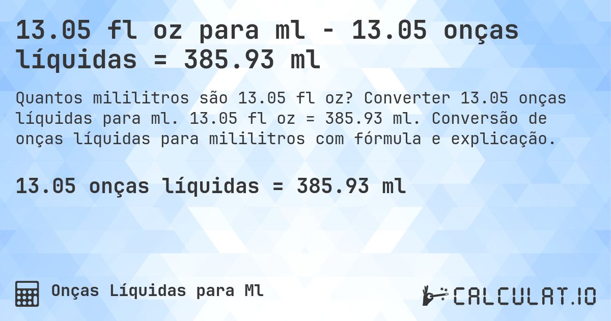 13.05 fl oz para ml - 13.05 onças líquidas = 385.93 ml. Converter 13.05 onças líquidas para ml. 13.05 fl oz = 385.93 ml. Conversão de onças líquidas para mililitros com fórmula e explicação.