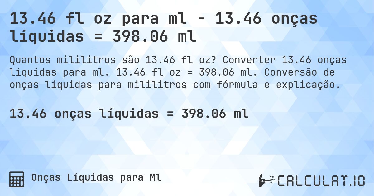 13.46 fl oz para ml - 13.46 onças líquidas = 398.06 ml. Converter 13.46 onças líquidas para ml. 13.46 fl oz = 398.06 ml. Conversão de onças líquidas para mililitros com fórmula e explicação.
