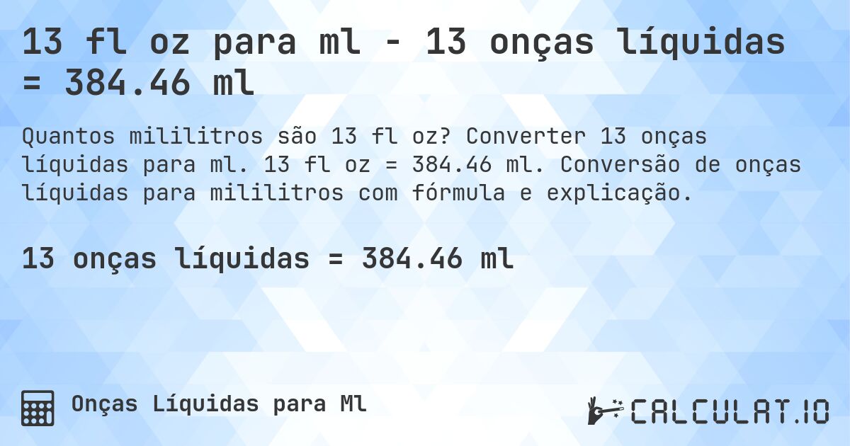 13 fl oz para ml - 13 onças líquidas = 384.46 ml. Converter 13 onças líquidas para ml. 13 fl oz = 384.46 ml. Conversão de onças líquidas para mililitros com fórmula e explicação.