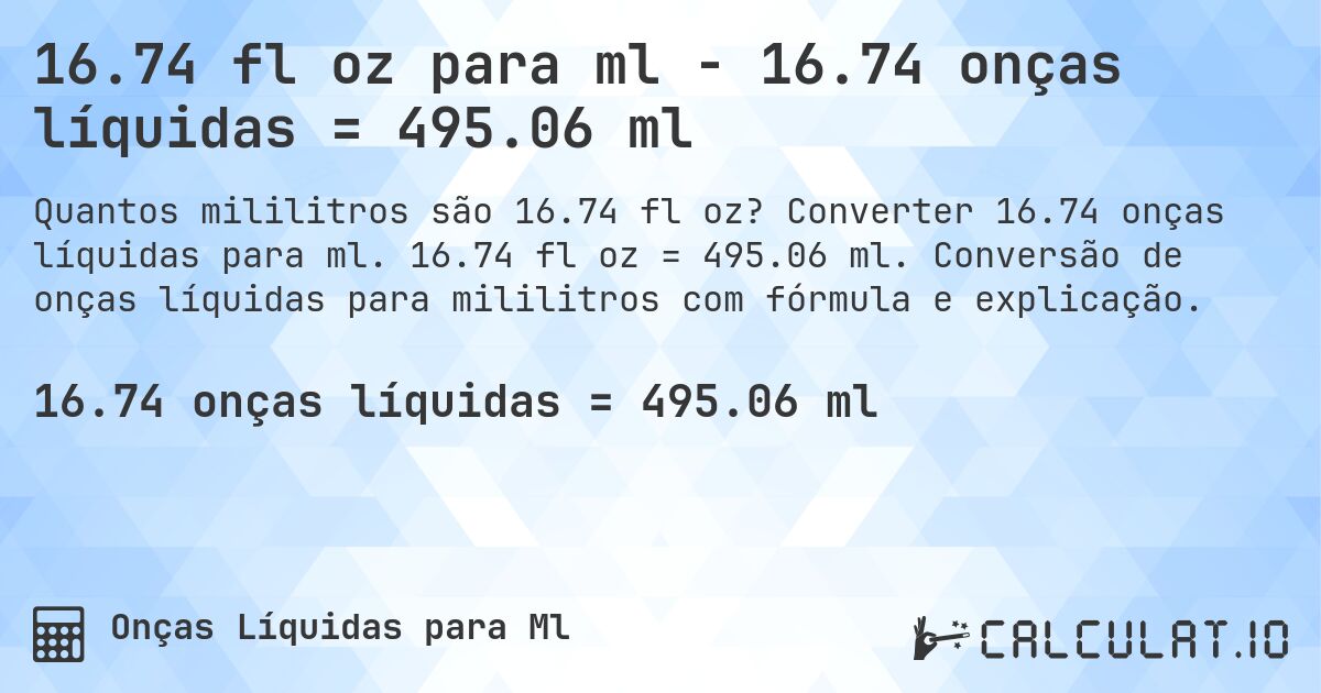16.74 fl oz para ml - 16.74 onças líquidas = 495.06 ml. Converter 16.74 onças líquidas para ml. 16.74 fl oz = 495.06 ml. Conversão de onças líquidas para mililitros com fórmula e explicação.