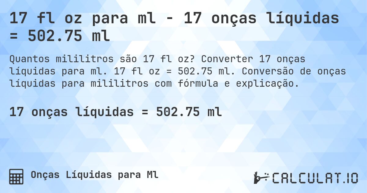 17 fl oz para ml - 17 onças líquidas = 502.75 ml. Converter 17 onças líquidas para ml. 17 fl oz = 502.75 ml. Conversão de onças líquidas para mililitros com fórmula e explicação.