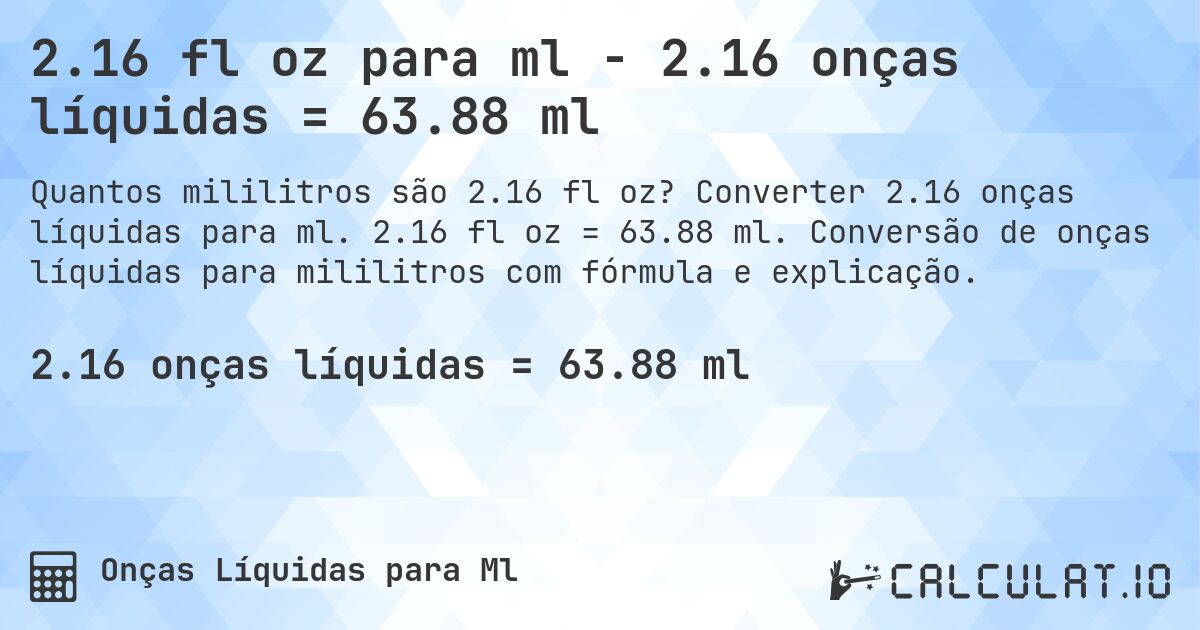 2.16 fl oz para ml - 2.16 onças líquidas = 63.88 ml. Converter 2.16 onças líquidas para ml. 2.16 fl oz = 63.88 ml. Conversão de onças líquidas para mililitros com fórmula e explicação.