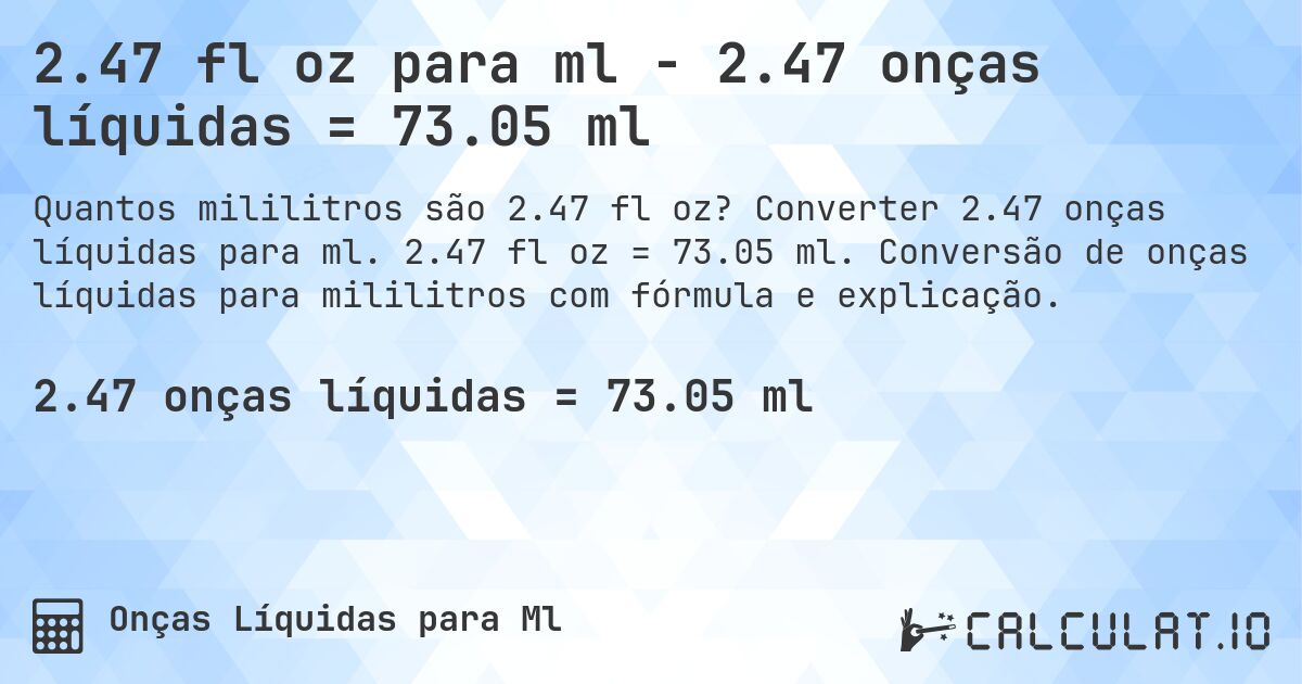 2.47 fl oz para ml - 2.47 onças líquidas = 73.05 ml. Converter 2.47 onças líquidas para ml. 2.47 fl oz = 73.05 ml. Conversão de onças líquidas para mililitros com fórmula e explicação.