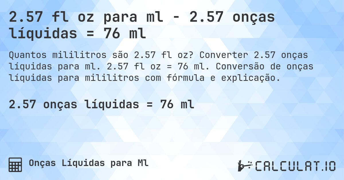 2.57 fl oz para ml - 2.57 onças líquidas = 76 ml. Converter 2.57 onças líquidas para ml. 2.57 fl oz = 76 ml. Conversão de onças líquidas para mililitros com fórmula e explicação.