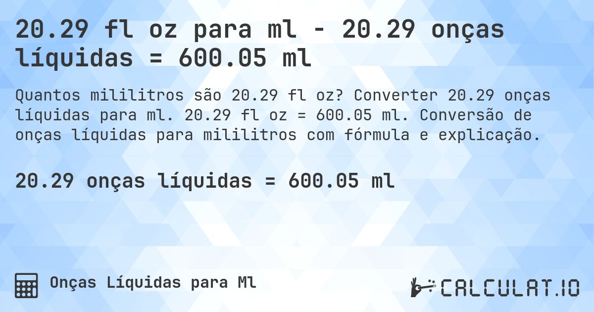 20.29 fl oz para ml - 20.29 onças líquidas = 600.05 ml. Converter 20.29 onças líquidas para ml. 20.29 fl oz = 600.05 ml. Conversão de onças líquidas para mililitros com fórmula e explicação.