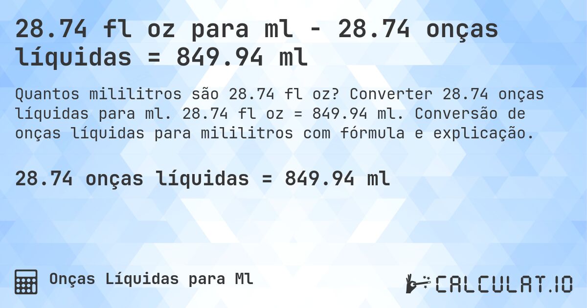 28.74 fl oz para ml - 28.74 onças líquidas = 849.94 ml. Converter 28.74 onças líquidas para ml. 28.74 fl oz = 849.94 ml. Conversão de onças líquidas para mililitros com fórmula e explicação.