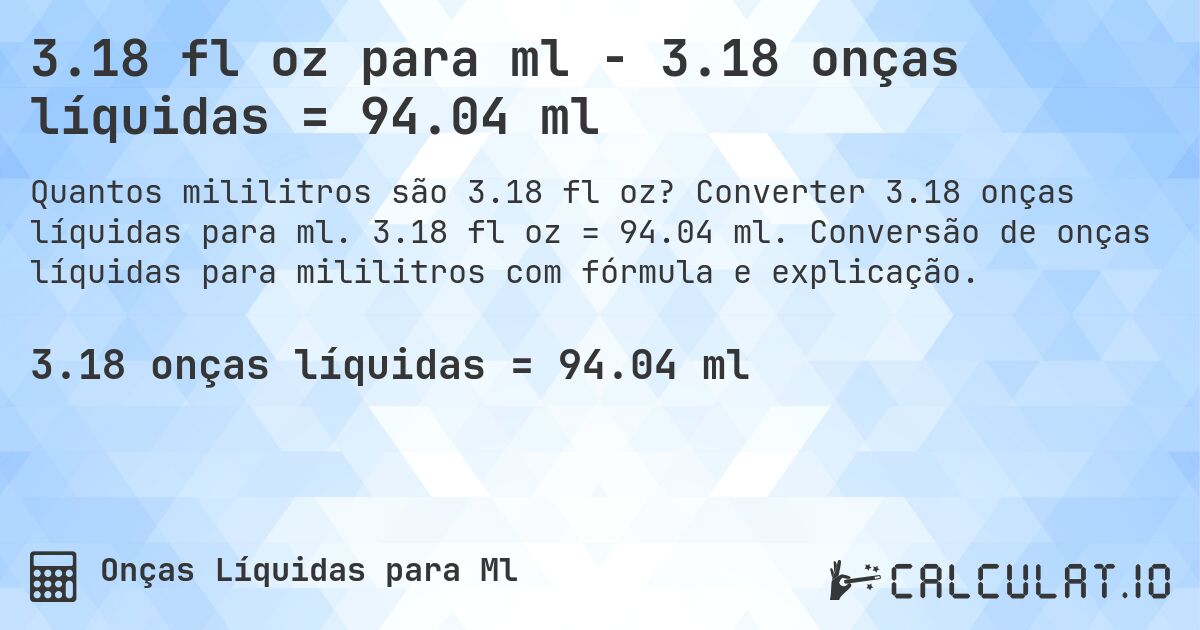 3.18 fl oz para ml - 3.18 onças líquidas = 94.04 ml. Converter 3.18 onças líquidas para ml. 3.18 fl oz = 94.04 ml. Conversão de onças líquidas para mililitros com fórmula e explicação.