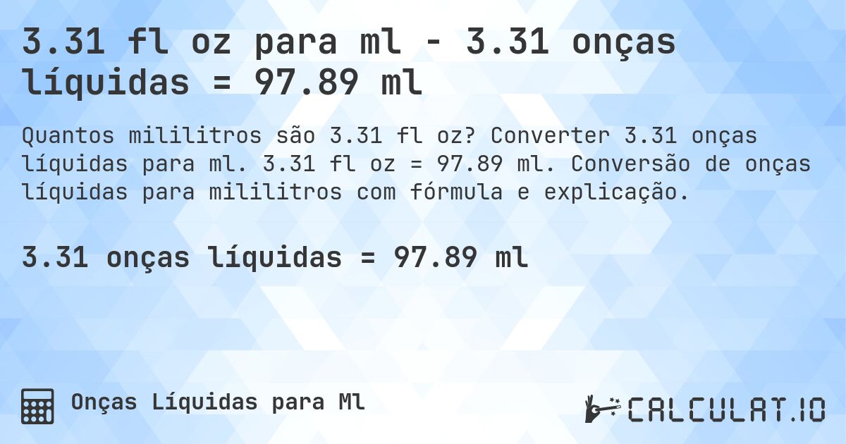 3.31 fl oz para ml - 3.31 onças líquidas = 97.89 ml. Converter 3.31 onças líquidas para ml. 3.31 fl oz = 97.89 ml. Conversão de onças líquidas para mililitros com fórmula e explicação.