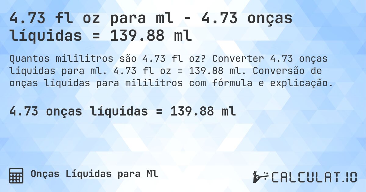 4.73 fl oz para ml - 4.73 onças líquidas = 139.88 ml. Converter 4.73 onças líquidas para ml. 4.73 fl oz = 139.88 ml. Conversão de onças líquidas para mililitros com fórmula e explicação.