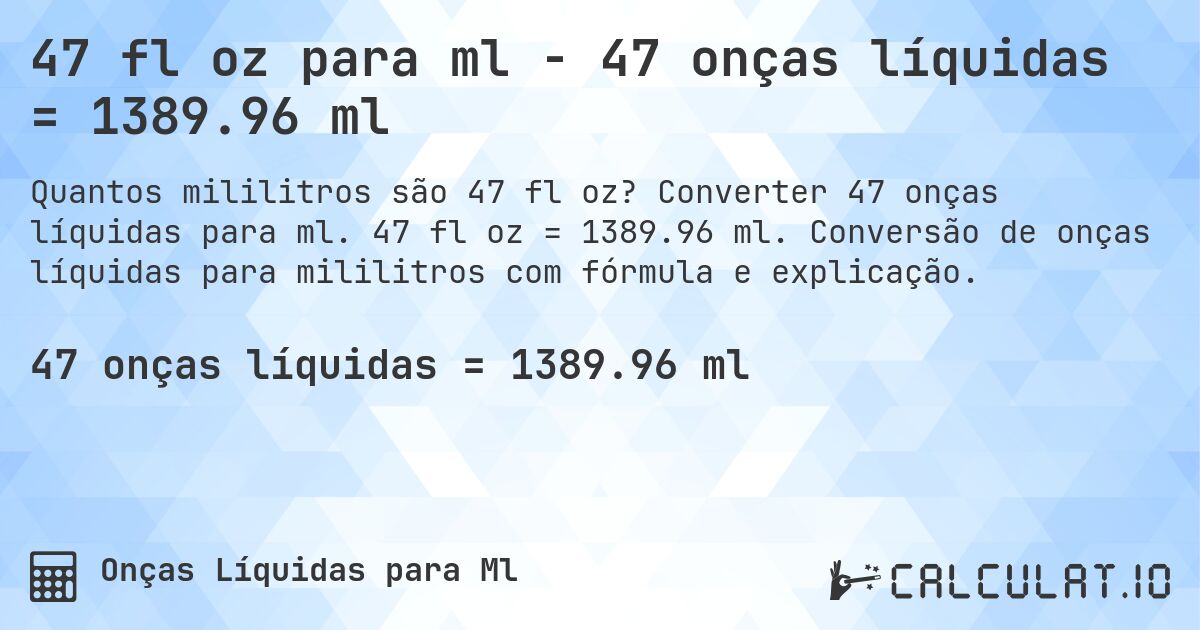 47 fl oz para ml - 47 onças líquidas = 1389.96 ml. Converter 47 onças líquidas para ml. 47 fl oz = 1389.96 ml. Conversão de onças líquidas para mililitros com fórmula e explicação.