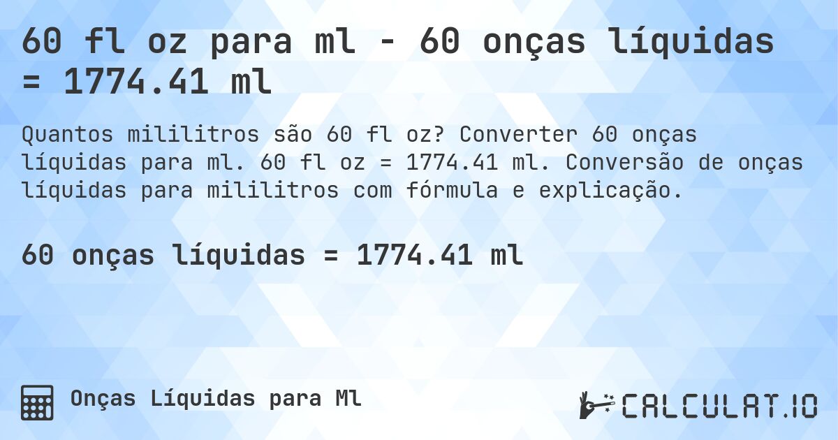 60 fl oz para ml - 60 onças líquidas = 1774.41 ml. Converter 60 onças líquidas para ml. 60 fl oz = 1774.41 ml. Conversão de onças líquidas para mililitros com fórmula e explicação.
