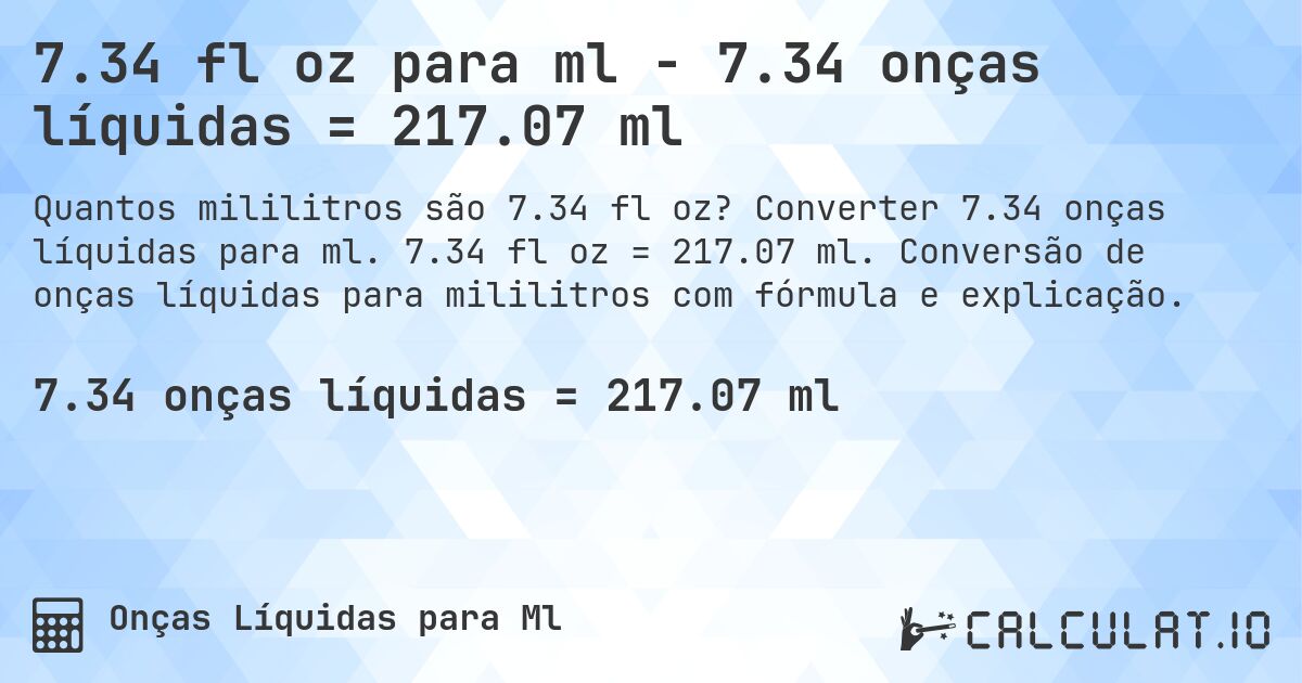 7.34 fl oz para ml - 7.34 onças líquidas = 217.07 ml. Converter 7.34 onças líquidas para ml. 7.34 fl oz = 217.07 ml. Conversão de onças líquidas para mililitros com fórmula e explicação.