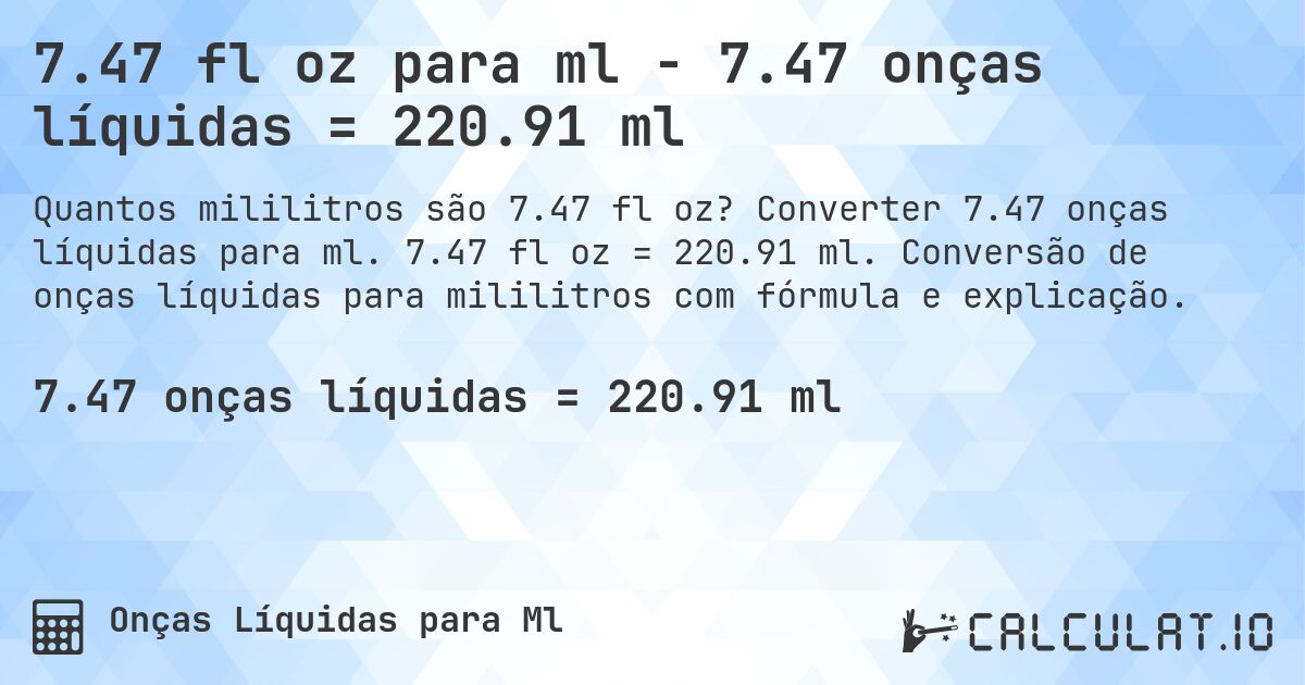 7.47 fl oz para ml - 7.47 onças líquidas = 220.91 ml. Converter 7.47 onças líquidas para ml. 7.47 fl oz = 220.91 ml. Conversão de onças líquidas para mililitros com fórmula e explicação.