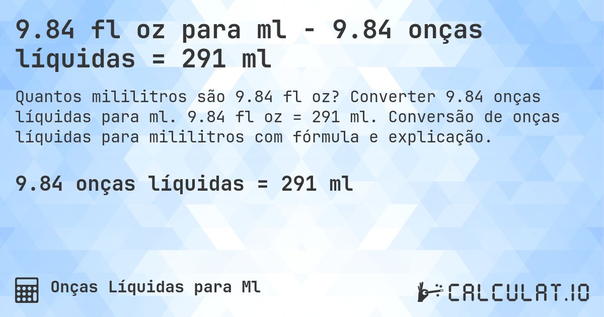 9.84 fl oz para ml - 9.84 onças líquidas = 291 ml. Converter 9.84 onças líquidas para ml. 9.84 fl oz = 291 ml. Conversão de onças líquidas para mililitros com fórmula e explicação.