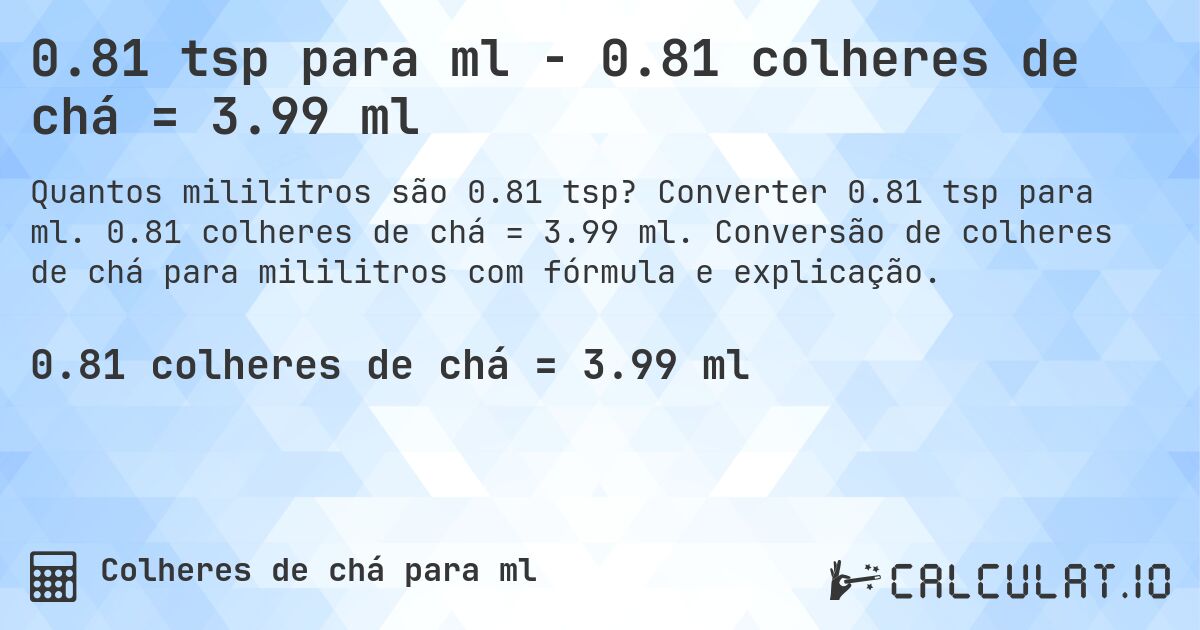 0.81 tsp para ml - 0.81 colheres de chá = 3.99 ml. Converter 0.81 tsp para ml. 0.81 colheres de chá = 3.99 ml. Conversão de colheres de chá para mililitros com fórmula e explicação.