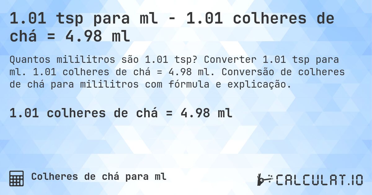 1.01 tsp para ml - 1.01 colheres de chá = 4.98 ml. Converter 1.01 tsp para ml. 1.01 colheres de chá = 4.98 ml. Conversão de colheres de chá para mililitros com fórmula e explicação.