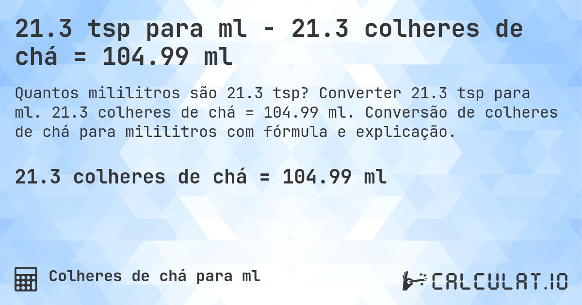 21.3 tsp para ml - 21.3 colheres de chá = 104.99 ml. Converter 21.3 tsp para ml. 21.3 colheres de chá = 104.99 ml. Conversão de colheres de chá para mililitros com fórmula e explicação.