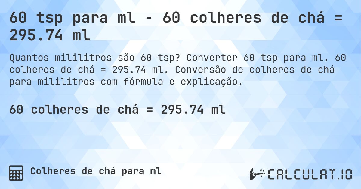 60 tsp para ml - 60 colheres de chá = 295.74 ml. Converter 60 tsp para ml. 60 colheres de chá = 295.74 ml. Conversão de colheres de chá para mililitros com fórmula e explicação.