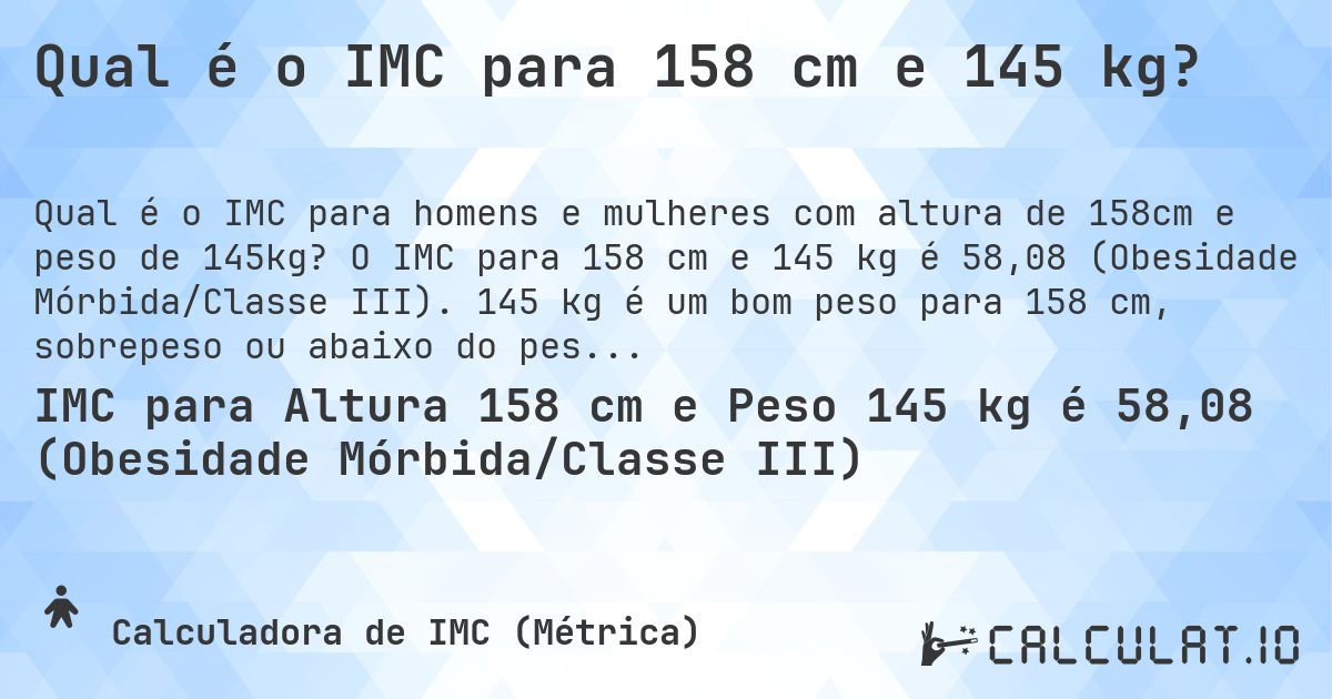 Qual é o IMC para 158 cm e 145 kg?. O IMC para 158 cm e 145 kg é 58,08 (Obesidade Mórbida/Classe III). 145 kg é um bom peso para 158 cm, sobrepeso ou abaixo do peso?