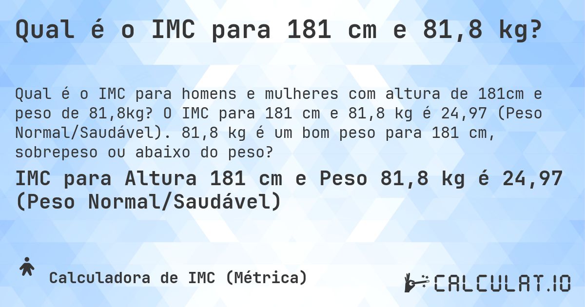 Qual é o IMC para 181 cm e 81,8 kg?. O IMC para 181 cm e 81,8 kg é 24,97 (Peso Normal/Saudável). 81,8 kg é um bom peso para 181 cm, sobrepeso ou abaixo do peso?