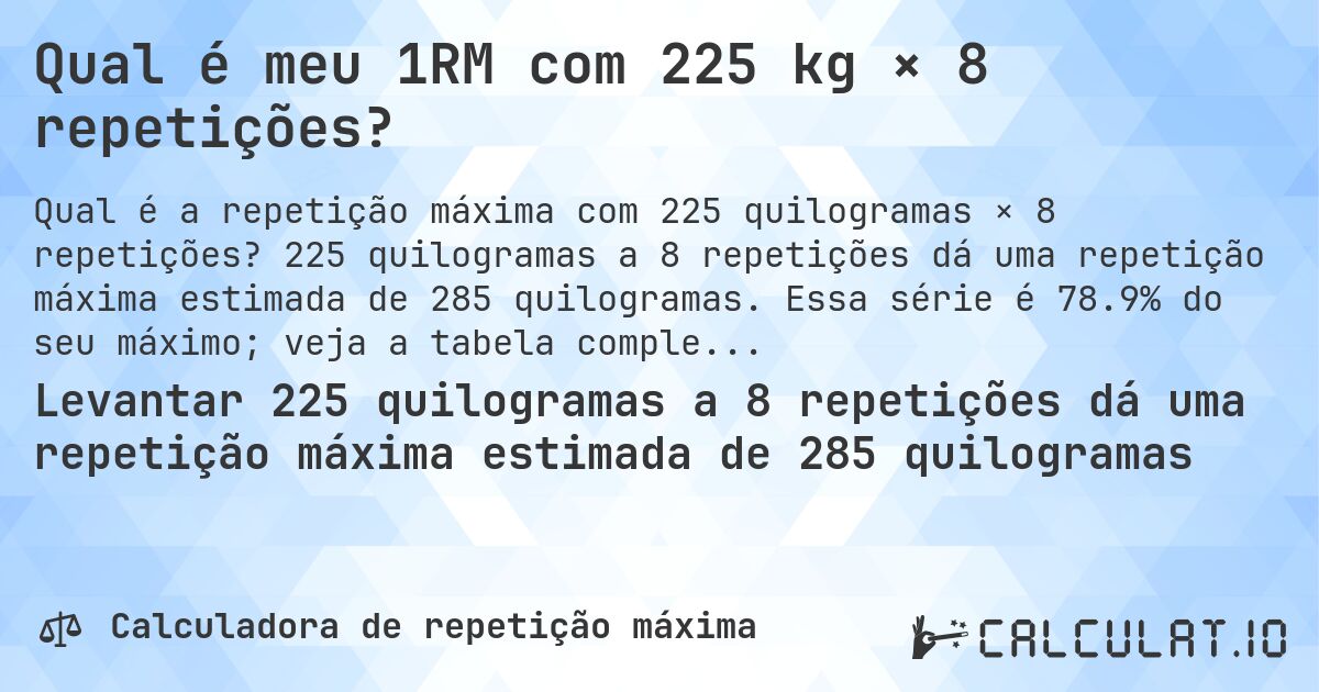 Qual é meu 1RM com 225 kg × 8 repetições?. 225 quilogramas a 8 repetições dá uma repetição máxima estimada de 285 quilogramas. Essa série é 78.9% do seu máximo; veja a tabela completa.