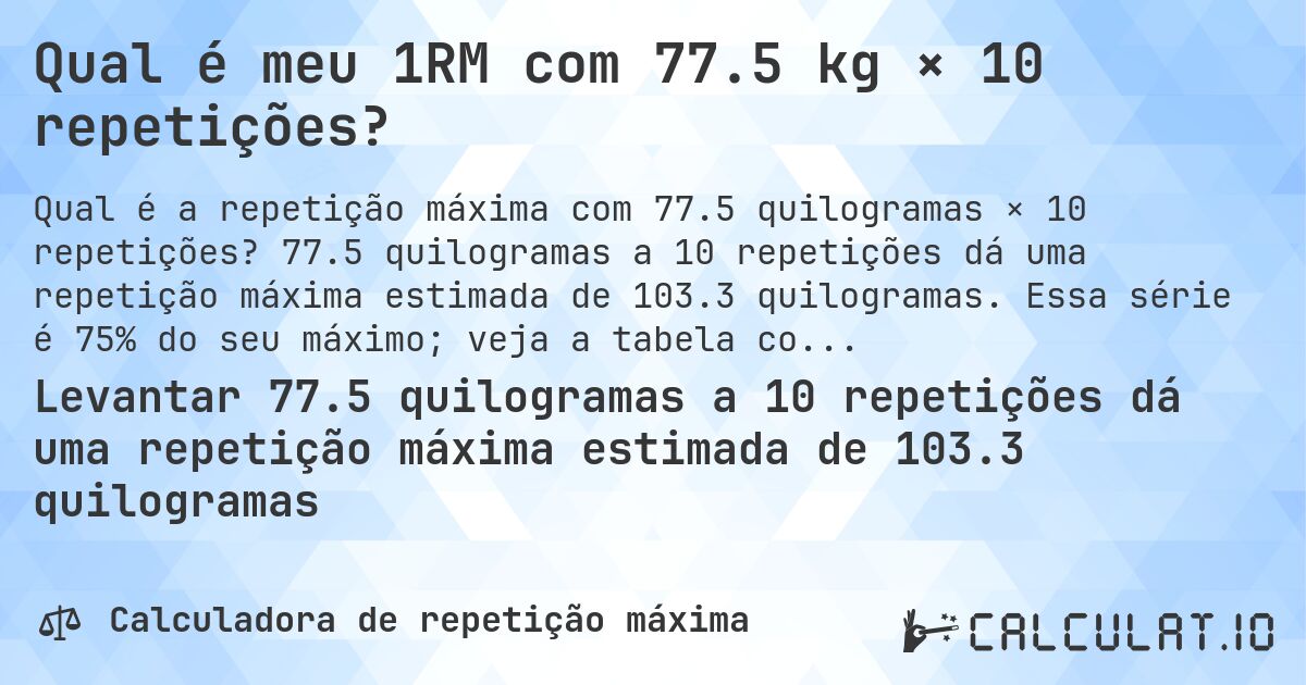 Qual é meu 1RM com 77.5 kg × 10 repetições?. 77.5 quilogramas a 10 repetições dá uma repetição máxima estimada de 103.3 quilogramas. Essa série é 75% do seu máximo; veja a tabela completa.