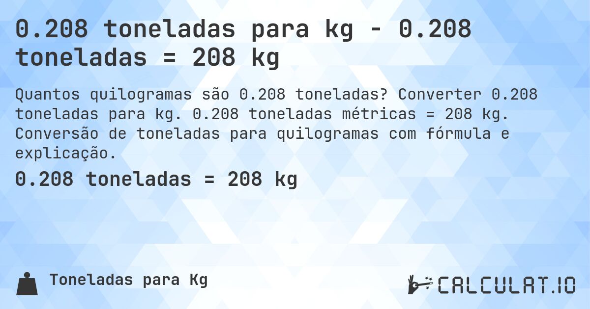 0.208 toneladas para kg - 0.208 toneladas = 208 kg. Converter 0.208 toneladas para kg. 0.208 toneladas métricas = 208 kg. Conversão de toneladas para quilogramas com fórmula e explicação.