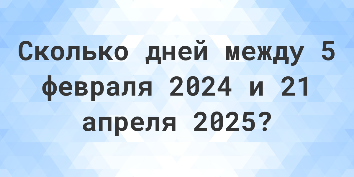 Сколько дней между 5 февраля 2024 и 21 апреля 2025 Calculatio