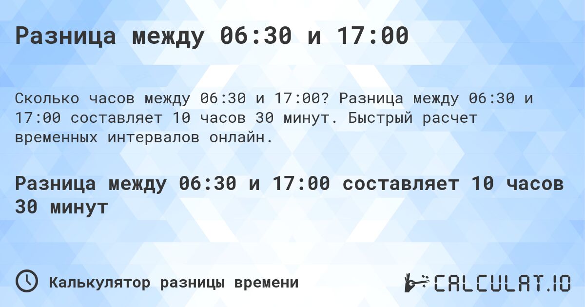 Разница между 06:30 и 17:00. Разница между 06:30 и 17:00 составляет 10 часов 30 минут. Быстрый расчет временных интервалов онлайн.
