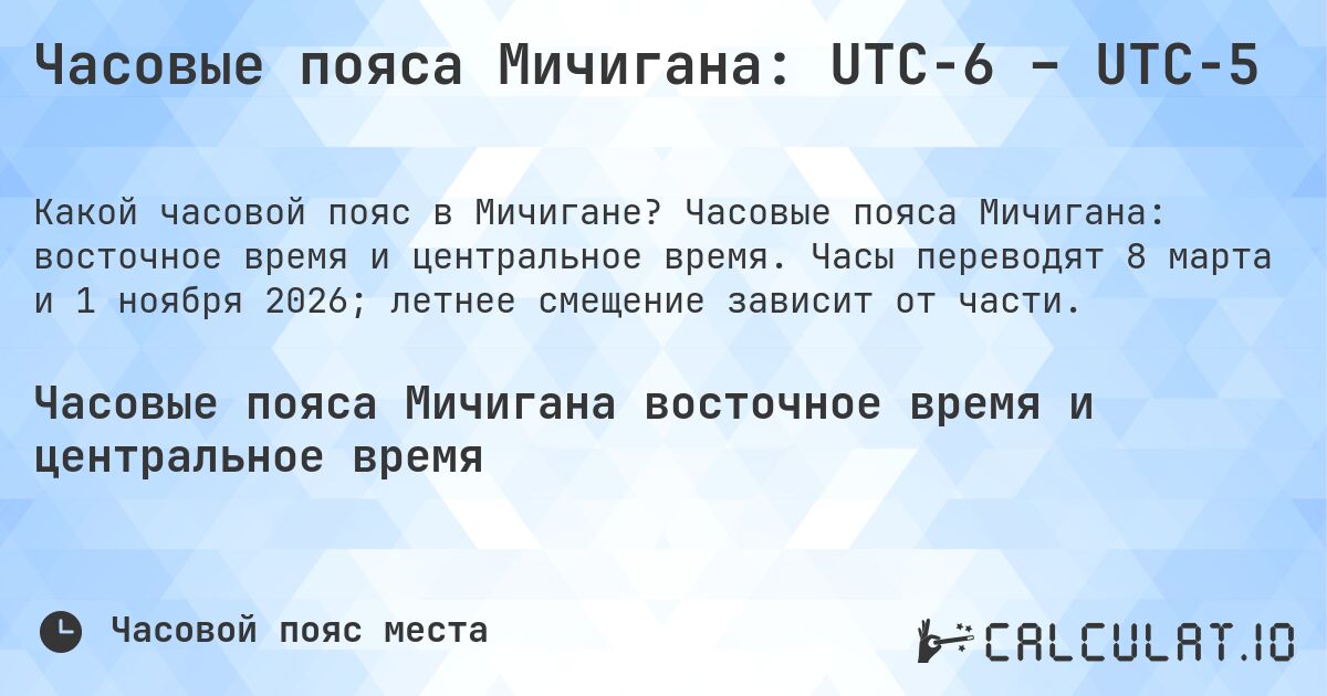 Часовые пояса Мичигана: UTC−6 – UTC−5. Часовые пояса Мичигана: восточное время и центральное время. Часы переводят 8 марта и 1 ноября 2026; летнее смещение зависит от части.