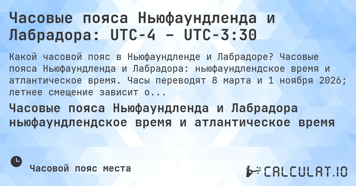 Часовые пояса Ньюфаундленда и Лабрадора: UTC−4 – UTC−3:30. Часовые пояса Ньюфаундленда и Лабрадора: ньюфаундлендское время и атлантическое время. Часы переводят 8 марта и 1 ноября 2026; летнее смещение зависит от части.