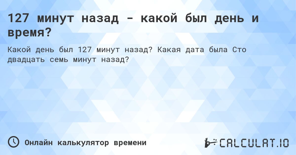 127 минут назад - какой был день и время?. Какая дата была Сто двадцать семь минут назад?