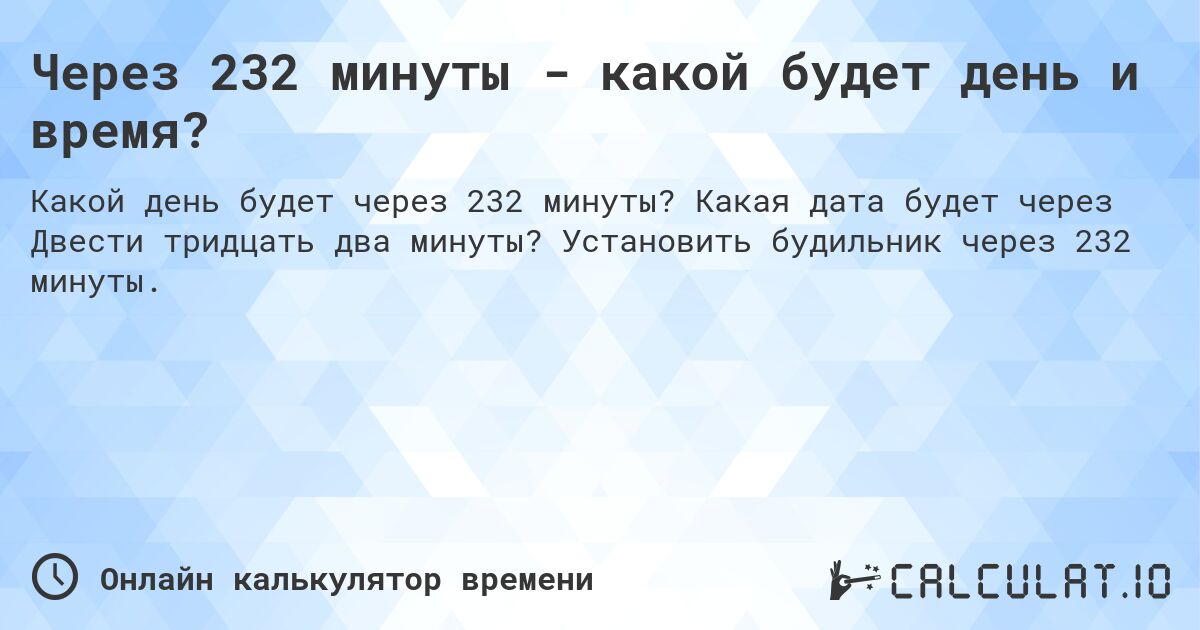Через 232 минуты - какой будет день и время?. Какая дата будет через Двести тридцать два минуты? Установить будильник через 232 минуты.