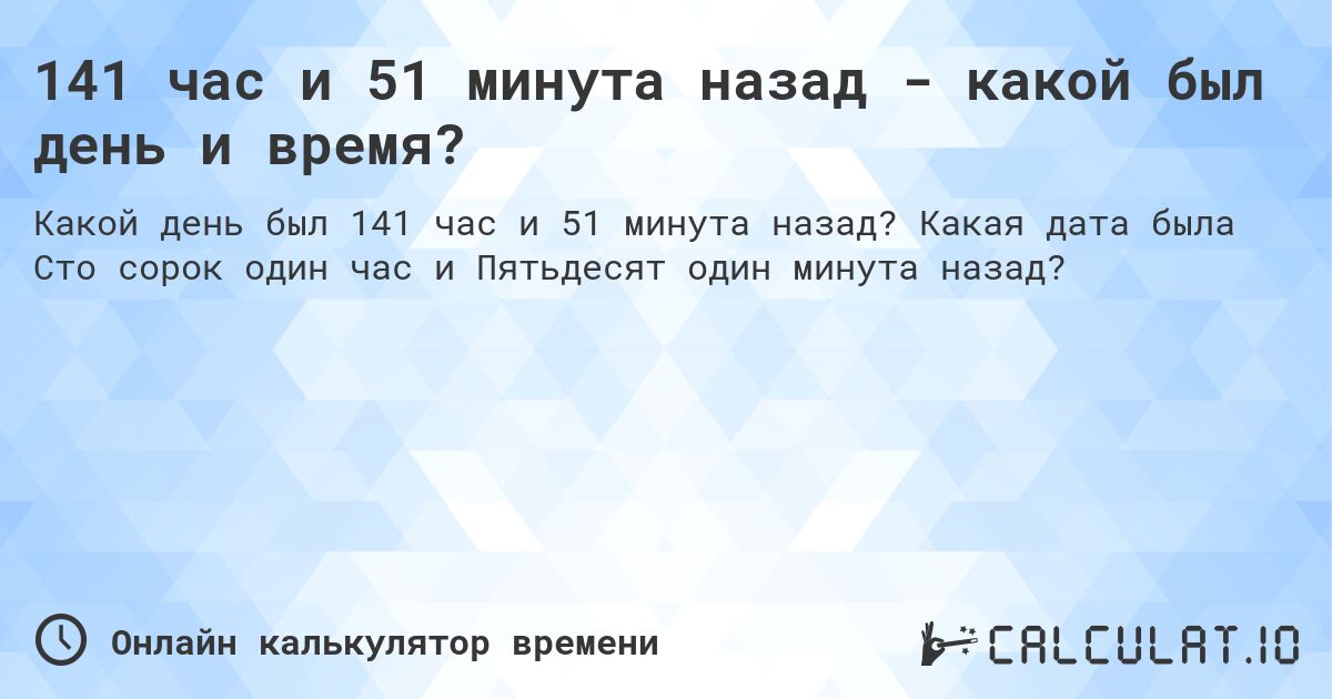 141 час и 51 минута назад - какой был день и время?. Какая дата была Сто сорок один час и Пятьдесят один минута назад?