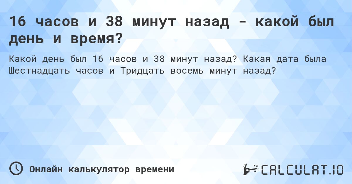 16 часов и 38 минут назад - какой был день и время?. Какая дата была Шестнадцать часов и Тридцать восемь минут назад?