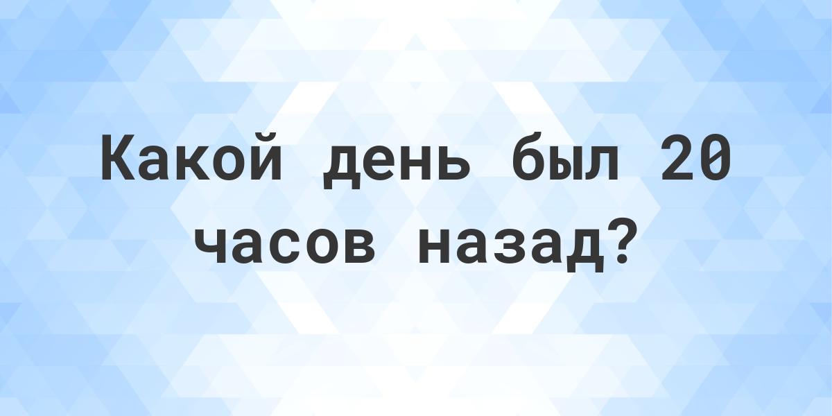 20 часов назад - какой был день и время? - Calculatio