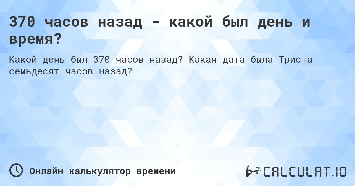 370 часов назад - какой был день и время?. Какая дата была Триста семьдесят часов назад?