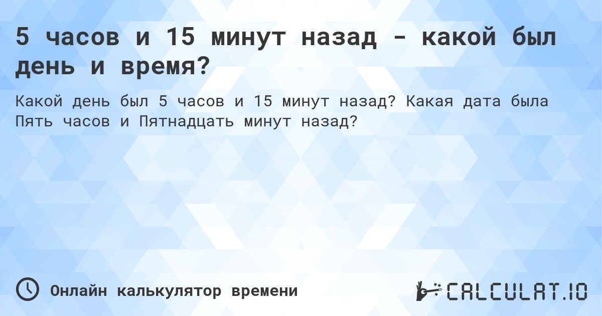 5 часов и 15 минут назад - какой был день и время?. Какая дата была Пять часов и Пятнадцать минут назад?