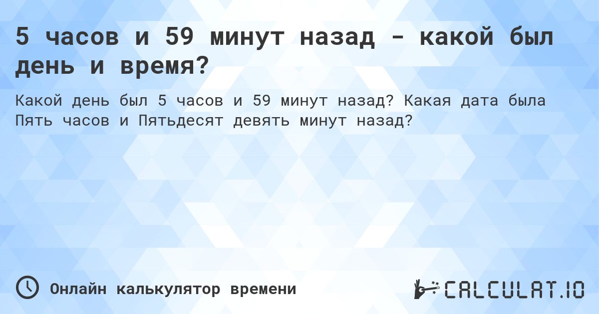 5 часов и 59 минут назад - какой был день и время?. Какая дата была Пять часов и Пятьдесят девять минут назад?