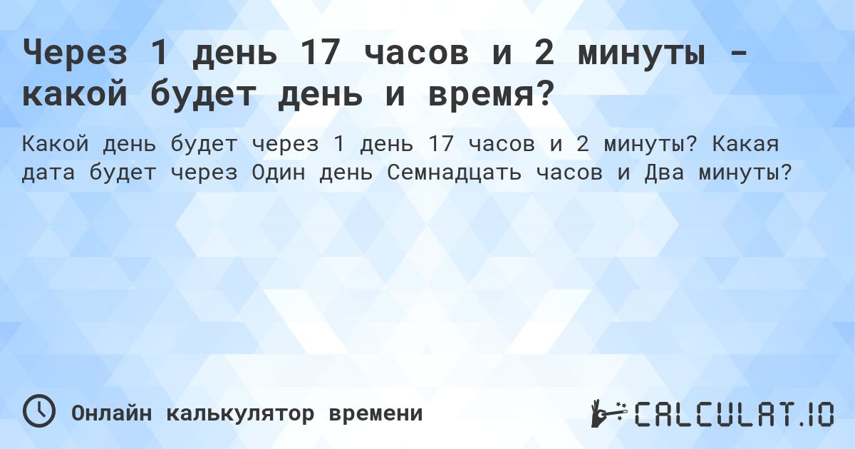 Через 1 день 17 часов и 2 минуты - какой будет день и время?. Какая дата будет через Один день Семнадцать часов и Два минуты?