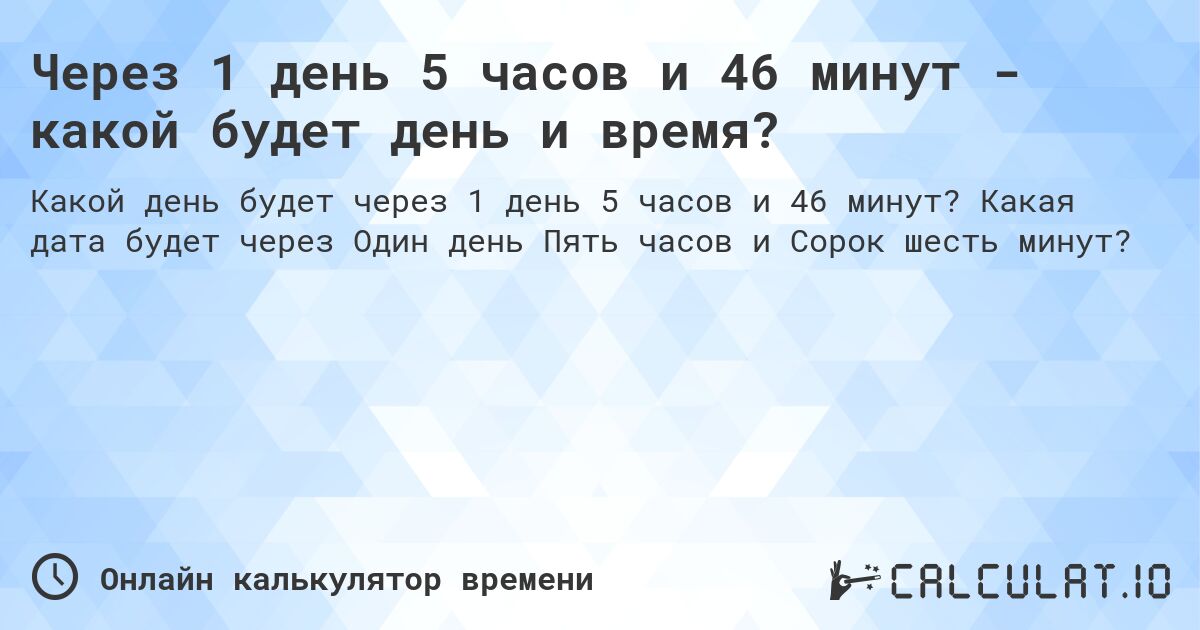 Через 1 день 5 часов и 46 минут - какой будет день и время?. Какая дата будет через Один день Пять часов и Сорок шесть минут?