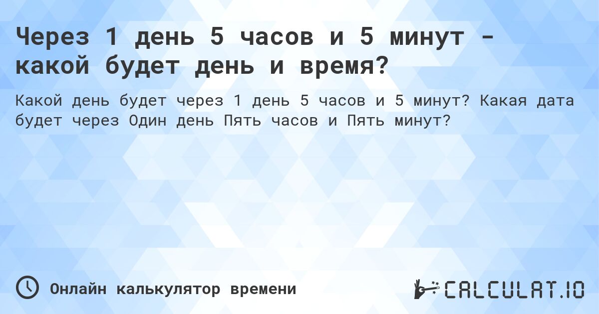 Через 1 день 5 часов и 5 минут - какой будет день и время?. Какая дата будет через Один день Пять часов и Пять минут?