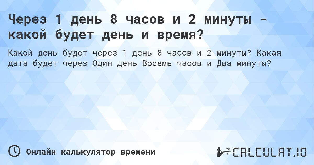 Через 1 день 8 часов и 2 минуты - какой будет день и время?. Какая дата будет через Один день Восемь часов и Два минуты?