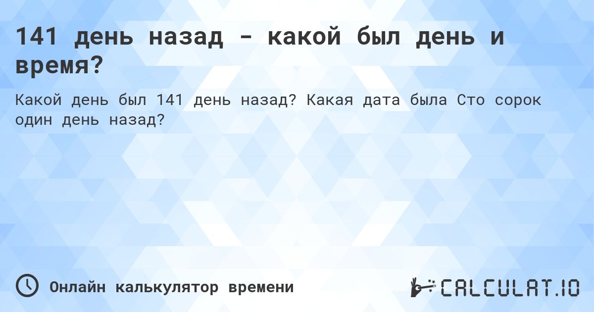 141 день назад - какой был день и время?. Какая дата была Сто сорок один день назад?