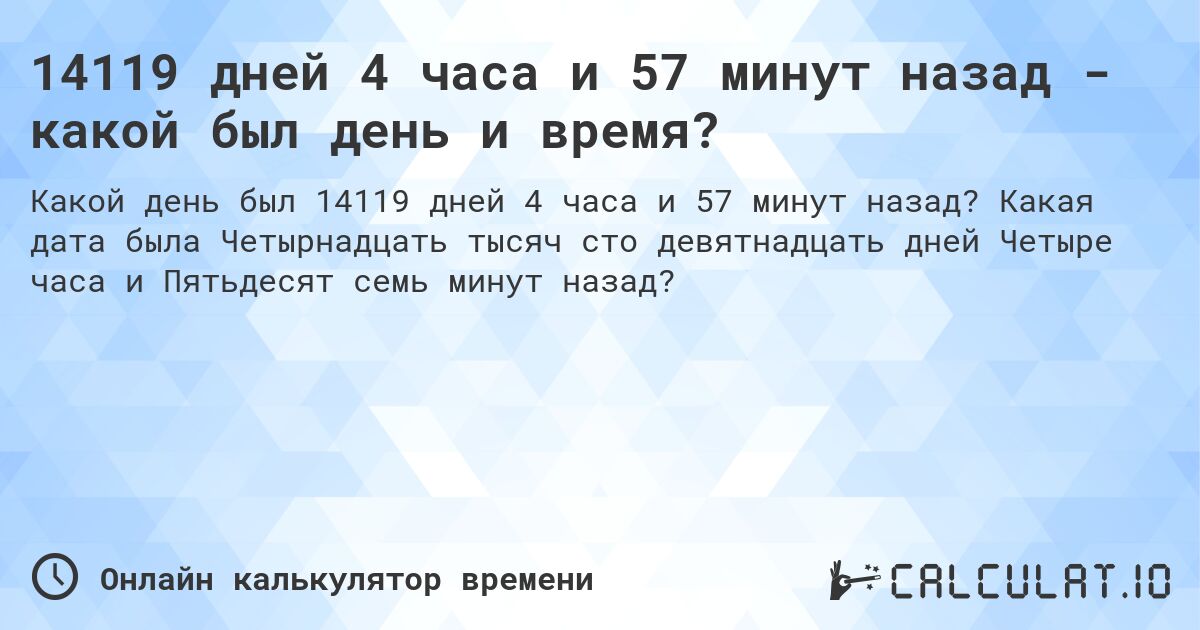 14119 дней 4 часа и 57 минут назад - какой был день и время?. Какая дата была Четырнадцать тысяч сто девятнадцать дней Четыре часа и Пятьдесят семь минут назад?