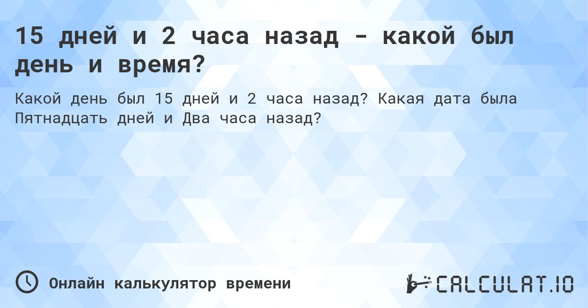 15 дней и 2 часа назад - какой был день и время?. Какая дата была Пятнадцать дней и Два часа назад?