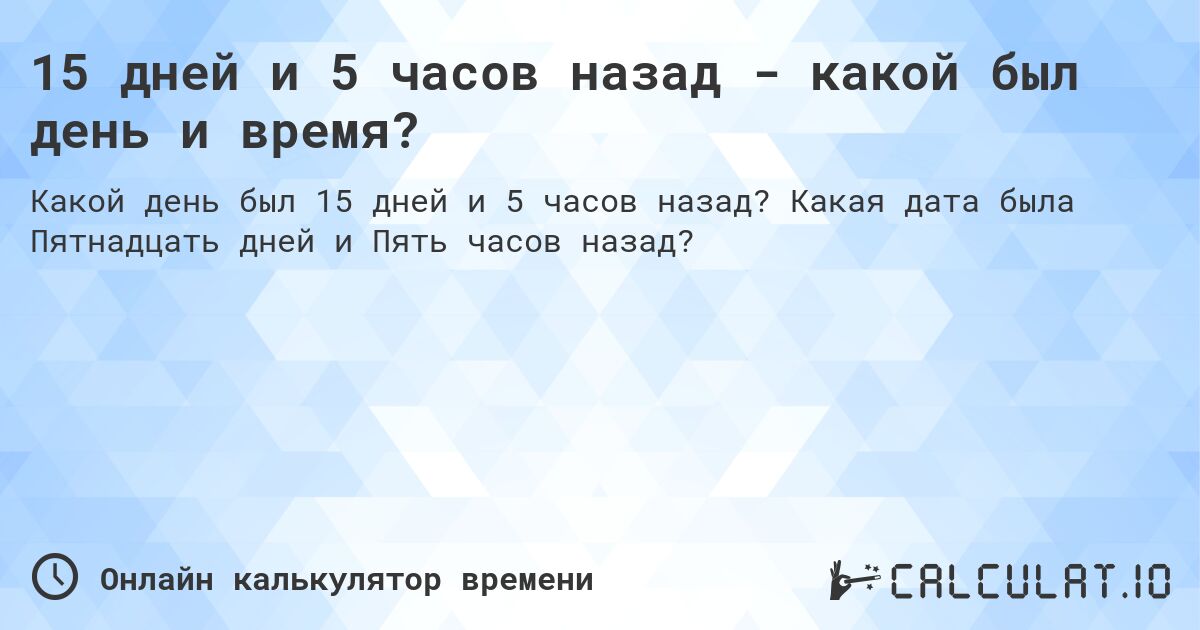 15 дней и 5 часов назад - какой был день и время?. Какая дата была Пятнадцать дней и Пять часов назад?